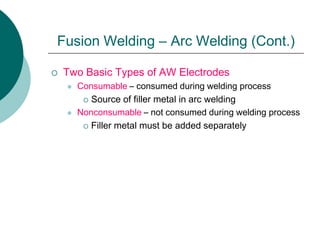  Two Basic Types of AW Electrodes
 Consumable – consumed during welding process
 Source of filler metal in arc welding
 Nonconsumable – not consumed during welding process
 Filler metal must be added separately
Fusion Welding – Arc Welding (Cont.)
 