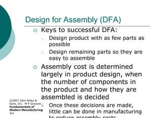 ©2007 John Wiley &
Sons, Inc. M P Groover,
Fundamentals of
Modern Manufacturing
3/e
Design for Assembly (DFA)
 Keys to successful DFA:
1. Design product with as few parts as
possible
2. Design remaining parts so they are
easy to assemble
 Assembly cost is determined
largely in product design, when
the number of components in
the product and how they are
assembled is decided
 Once these decisions are made,
little can be done in manufacturing
 