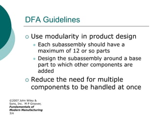 ©2007 John Wiley &
Sons, Inc. M P Groover,
Fundamentals of
Modern Manufacturing
3/e
DFA Guidelines
 Use modularity in product design
 Each subassembly should have a
maximum of 12 or so parts
 Design the subassembly around a base
part to which other components are
added
 Reduce the need for multiple
components to be handled at once
 