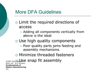 ©2007 John Wiley &
Sons, Inc. M P Groover,
Fundamentals of
Modern Manufacturing
3/e
More DFA Guidelines
 Limit the required directions of
access
 Adding all components vertically from
above is the ideal
 Use high quality components
 Poor quality parts jams feeding and
assembly mechanisms
 Minimize threaded fasteners
 Use snap fit assembly
 
