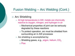  Arc Shielding
 At high temperatures in AW, metals are chemically
reactive to oxygen, nitrogen, and hydrogen in air
 Mechanical properties of joint can be seriously
degraded by these reactions
 To protect operation, arc must be shielded from
surrounding air in AW processes
 Arc shielding is accomplished by:
 Shielding gases, e.g., argon, helium, CO2
 Flux
Fusion Welding – Arc Welding (Cont.)
 