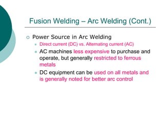  Power Source in Arc Welding
 Direct current (DC) vs. Alternating current (AC)
 AC machines less expensive to purchase and
operate, but generally restricted to ferrous
metals
 DC equipment can be used on all metals and
is generally noted for better arc control
Fusion Welding – Arc Welding (Cont.)
 