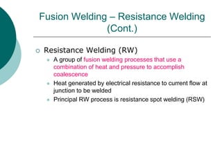  Resistance Welding (RW)
 A group of fusion welding processes that use a
combination of heat and pressure to accomplish
coalescence
 Heat generated by electrical resistance to current flow at
junction to be welded
 Principal RW process is resistance spot welding (RSW)
Fusion Welding – Resistance Welding
(Cont.)
 