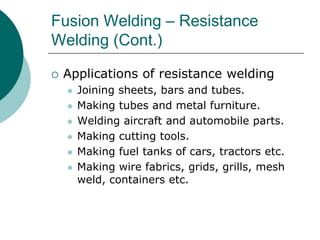 Fusion Welding – Resistance
Welding (Cont.)
 Applications of resistance welding
 Joining sheets, bars and tubes.
 Making tubes and metal furniture.
 Welding aircraft and automobile parts.
 Making cutting tools.
 Making fuel tanks of cars, tractors etc.
 Making wire fabrics, grids, grills, mesh
weld, containers etc.
 