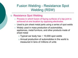 Fusion Welding - Resistance Spot
Welding (RSW)
 Resistance Spot Welding
 Process in which fusion of faying surfaces of a lap joint is
achieved at one location by opposing electrodes
 Used to join sheet metal parts using a series of spot welds
 Widely used in mass production of automobiles,
appliances, metal furniture, and other products made of
sheet metal
 Typical car body has ~ 10,000 spot welds
 Annual production of automobiles in the world is
measured in tens of millions of units
 
