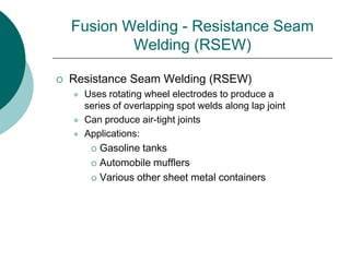Fusion Welding - Resistance Seam
Welding (RSEW)
 Resistance Seam Welding (RSEW)
 Uses rotating wheel electrodes to produce a
series of overlapping spot welds along lap joint
 Can produce air-tight joints
 Applications:
 Gasoline tanks
 Automobile mufflers
 Various other sheet metal containers
 