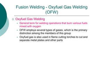 Fusion Welding - Oxyfuel Gas Welding
(OFW)
 Oxyfuel Gas Welding
 General term for welding operations that burn various fuels
mixed with oxygen
 OFW employs several types of gases, which is the primary
distinction among the members of this group
 Oxyfuel gas is also used in flame cutting torches to cut and
separate metal plates and other parts
 