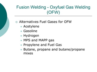 Fusion Welding - Oxyfuel Gas Welding
(OFW)
 Alternatives Fuel Gases for OFW
 Acetylene
 Gasoline
 Hydrogen
 MPS and MAPP gas
 Propylene and Fuel Gas
 Butane, propane and butane/propane
mixes
 