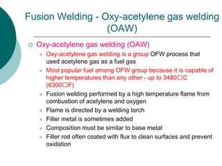 Fusion Welding - Oxy-acetylene gas welding
(OAW)
 Oxy-acetylene gas welding (OAW)
 Oxy-acetylene gas welding is a group OFW process that
used acetylene gas as a fuel gas
 Most popular fuel among OFW group because it is capable of
higher temperatures than any other - up to 3480C
(6300F)
 Fusion welding performed by a high temperature flame from
combustion of acetylene and oxygen
 Flame is directed by a welding torch
 Filler metal is sometimes added
 Composition must be similar to base metal
 Filler rod often coated with flux to clean surfaces and prevent
oxidation
 