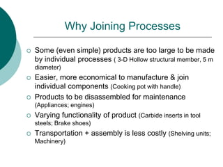 Why Joining Processes
 Some (even simple) products are too large to be made
by individual processes ( 3-D Hollow structural member, 5 m
diameter)
 Easier, more economical to manufacture & join
individual components (Cooking pot with handle)
 Products to be disassembled for maintenance
(Appliances; engines)
 Varying functionality of product (Carbide inserts in tool
steels; Brake shoes)
 Transportation + assembly is less costly (Shelving units;
Machinery)
 