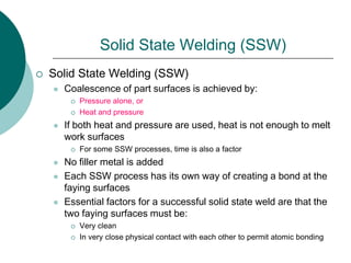 Solid State Welding (SSW)
 Solid State Welding (SSW)
 Coalescence of part surfaces is achieved by:
 Pressure alone, or
 Heat and pressure
 If both heat and pressure are used, heat is not enough to melt
work surfaces
 For some SSW processes, time is also a factor
 No filler metal is added
 Each SSW process has its own way of creating a bond at the
faying surfaces
 Essential factors for a successful solid state weld are that the
two faying surfaces must be:
 Very clean
 In very close physical contact with each other to permit atomic bonding
 