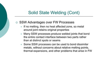 Solid State Welding (Cont)
 SSW Advantages over FW Processes
 If no melting, then no heat affected zone, so metal
around joint retains original properties
 Many SSW processes produce welded joints that bond
the entire contact interface between two parts rather
than at distinct spots or seams
 Some SSW processes can be used to bond dissimilar
metals, without concerns about relative melting points,
thermal expansions, and other problems that arise in FW
 