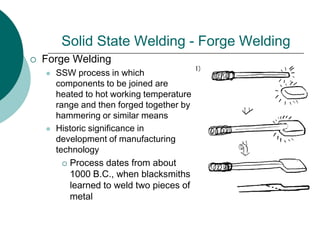 Solid State Welding - Forge Welding
 Forge Welding
 SSW process in which
components to be joined are
heated to hot working temperature
range and then forged together by
hammering or similar means
 Historic significance in
development of manufacturing
technology
 Process dates from about
1000 B.C., when blacksmiths
learned to weld two pieces of
metal
 