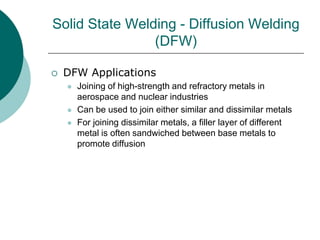 Solid State Welding - Diffusion Welding
(DFW)
 DFW Applications
 Joining of high-strength and refractory metals in
aerospace and nuclear industries
 Can be used to join either similar and dissimilar metals
 For joining dissimilar metals, a filler layer of different
metal is often sandwiched between base metals to
promote diffusion
 