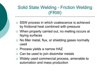 Solid State Welding - Friction Welding
(FRW)
 SSW process in which coalescence is achieved
by frictional heat combined with pressure
 When properly carried out, no melting occurs at
faying surfaces
 No filler metal, flux, or shielding gases normally
used
 Process yields a narrow HAZ
 Can be used to join dissimilar metals
 Widely used commercial process, amenable to
automation and mass production
 