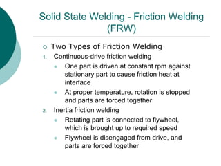 Solid State Welding - Friction Welding
(FRW)
 Two Types of Friction Welding
1. Continuous-drive friction welding
 One part is driven at constant rpm against
stationary part to cause friction heat at
interface
 At proper temperature, rotation is stopped
and parts are forced together
2. Inertia friction welding
 Rotating part is connected to flywheel,
which is brought up to required speed
 Flywheel is disengaged from drive, and
parts are forced together
 