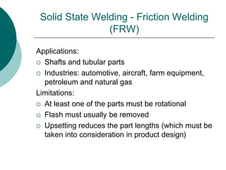 Solid State Welding - Friction Welding
(FRW)
Applications:
 Shafts and tubular parts
 Industries: automotive, aircraft, farm equipment,
petroleum and natural gas
Limitations:
 At least one of the parts must be rotational
 Flash must usually be removed
 Upsetting reduces the part lengths (which must be
taken into consideration in product design)
 