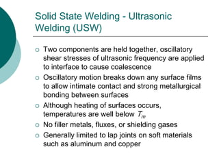 Solid State Welding - Ultrasonic
Welding (USW)
 Two components are held together, oscillatory
shear stresses of ultrasonic frequency are applied
to interface to cause coalescence
 Oscillatory motion breaks down any surface films
to allow intimate contact and strong metallurgical
bonding between surfaces
 Although heating of surfaces occurs,
temperatures are well below Tm
 No filler metals, fluxes, or shielding gases
 Generally limited to lap joints on soft materials
such as aluminum and copper
 