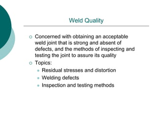 Weld Quality
 Concerned with obtaining an acceptable
weld joint that is strong and absent of
defects, and the methods of inspecting and
testing the joint to assure its quality
 Topics:
 Residual stresses and distortion
 Welding defects
 Inspection and testing methods
 
