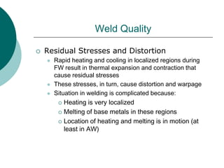 Weld Quality
 Residual Stresses and Distortion
 Rapid heating and cooling in localized regions during
FW result in thermal expansion and contraction that
cause residual stresses
 These stresses, in turn, cause distortion and warpage
 Situation in welding is complicated because:
 Heating is very localized
 Melting of base metals in these regions
 Location of heating and melting is in motion (at
least in AW)
 