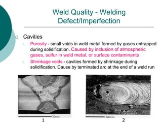 Weld Quality - Welding
Defect/Imperfection
 Cavities
1. Porosity - small voids in weld metal formed by gases entrapped
during solidification. Caused by inclusion of atmospheric
gases, sulfur in weld metal, or surface contaminants
2. Shrinkage voids - cavities formed by shrinkage during
solidification. Cause by terminated arc at the end of a weld run
1 2
 