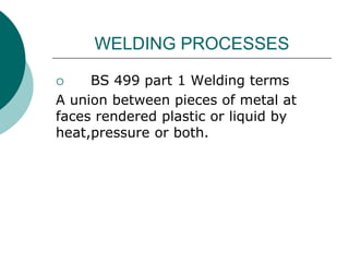 WELDING PROCESSES
 BS 499 part 1 Welding terms
A union between pieces of metal at
faces rendered plastic or liquid by
heat,pressure or both.
 