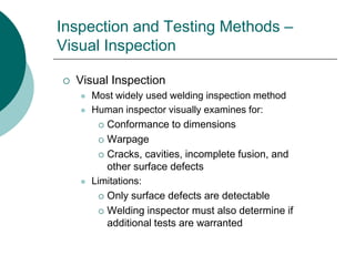 Inspection and Testing Methods –
Visual Inspection
 Visual Inspection
 Most widely used welding inspection method
 Human inspector visually examines for:
 Conformance to dimensions
 Warpage
 Cracks, cavities, incomplete fusion, and
other surface defects
 Limitations:
 Only surface defects are detectable
 Welding inspector must also determine if
additional tests are warranted
 