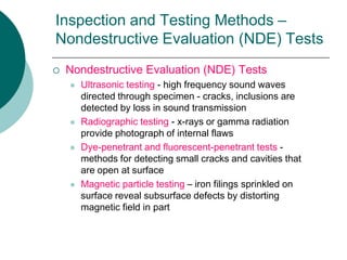 Inspection and Testing Methods –
Nondestructive Evaluation (NDE) Tests
 Nondestructive Evaluation (NDE) Tests
 Ultrasonic testing - high frequency sound waves
directed through specimen - cracks, inclusions are
detected by loss in sound transmission
 Radiographic testing - x-rays or gamma radiation
provide photograph of internal flaws
 Dye-penetrant and fluorescent-penetrant tests -
methods for detecting small cracks and cavities that
are open at surface
 Magnetic particle testing – iron filings sprinkled on
surface reveal subsurface defects by distorting
magnetic field in part
 