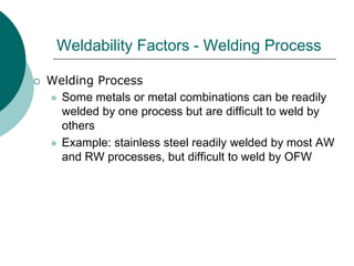 Weldability Factors - Welding Process
 Welding Process
 Some metals or metal combinations can be readily
welded by one process but are difficult to weld by
others
 Example: stainless steel readily welded by most AW
and RW processes, but difficult to weld by OFW
 