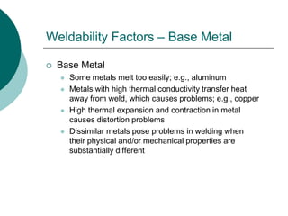 Weldability Factors – Base Metal
 Base Metal
 Some metals melt too easily; e.g., aluminum
 Metals with high thermal conductivity transfer heat
away from weld, which causes problems; e.g., copper
 High thermal expansion and contraction in metal
causes distortion problems
 Dissimilar metals pose problems in welding when
their physical and/or mechanical properties are
substantially different
 