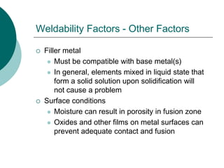 Weldability Factors - Other Factors
 Filler metal
 Must be compatible with base metal(s)
 In general, elements mixed in liquid state that
form a solid solution upon solidification will
not cause a problem
 Surface conditions
 Moisture can result in porosity in fusion zone
 Oxides and other films on metal surfaces can
prevent adequate contact and fusion
 