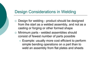Design Considerations in Welding
 Design for welding - product should be designed
from the start as a welded assembly, and not as a
casting or forging or other formed shape
 Minimum parts - welded assemblies should
consist of fewest number of parts possible
 Example: usually more cost efficient to perform
simple bending operations on a part than to
weld an assembly from flat plates and sheets
 