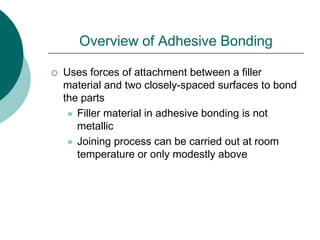 Overview of Adhesive Bonding
 Uses forces of attachment between a filler
material and two closely-spaced surfaces to bond
the parts
 Filler material in adhesive bonding is not
metallic
 Joining process can be carried out at room
temperature or only modestly above
 