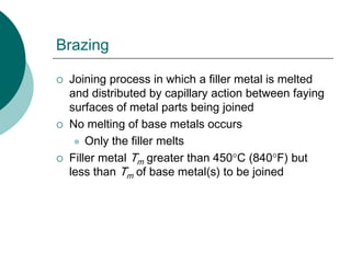 Brazing
 Joining process in which a filler metal is melted
and distributed by capillary action between faying
surfaces of metal parts being joined
 No melting of base metals occurs
 Only the filler melts
 Filler metal Tm greater than 450C (840F) but
less than Tm of base metal(s) to be joined
 