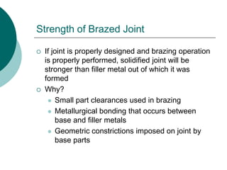 Strength of Brazed Joint
 If joint is properly designed and brazing operation
is properly performed, solidified joint will be
stronger than filler metal out of which it was
formed
 Why?
 Small part clearances used in brazing
 Metallurgical bonding that occurs between
base and filler metals
 Geometric constrictions imposed on joint by
base parts
 