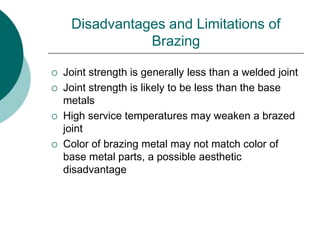 Disadvantages and Limitations of
Brazing
 Joint strength is generally less than a welded joint
 Joint strength is likely to be less than the base
metals
 High service temperatures may weaken a brazed
joint
 Color of brazing metal may not match color of
base metal parts, a possible aesthetic
disadvantage
 
