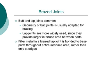 Brazed Joints
 Butt and lap joints common
 Geometry of butt joints is usually adapted for
brazing
 Lap joints are more widely used, since they
provide larger interface area between parts
 Filler metal in a brazed lap joint is bonded to base
parts throughout entire interface area, rather than
only at edges
 