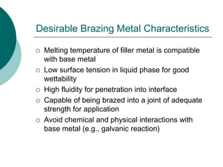 Desirable Brazing Metal Characteristics
 Melting temperature of filler metal is compatible
with base metal
 Low surface tension in liquid phase for good
wettability
 High fluidity for penetration into interface
 Capable of being brazed into a joint of adequate
strength for application
 Avoid chemical and physical interactions with
base metal (e.g., galvanic reaction)
 