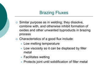 Brazing Fluxes
 Similar purpose as in welding; they dissolve,
combine with, and otherwise inhibit formation of
oxides and other unwanted byproducts in brazing
process
 Characteristics of a good flux include:
 Low melting temperature
 Low viscosity so it can be displaced by filler
metal
 Facilitates wetting
 Protects joint until solidification of filler metal
 