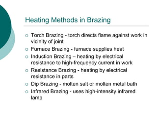 Heating Methods in Brazing
 Torch Brazing - torch directs flame against work in
vicinity of joint
 Furnace Brazing - furnace supplies heat
 Induction Brazing – heating by electrical
resistance to high-frequency current in work
 Resistance Brazing - heating by electrical
resistance in parts
 Dip Brazing - molten salt or molten metal bath
 Infrared Brazing - uses high-intensity infrared
lamp
 