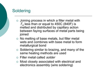 Soldering
 Joining process in which a filler metal with
Tm less than or equal to 450C (840F) is
melted and distributed by capillary action
between faying surfaces of metal parts being
joined
 No melting of base metals, but filler metal
wets and combines with base metal to form
metallurgical bond
 Soldering similar to brazing, and many of the
same heating methods are used
 Filler metal called solder
 Most closely associated with electrical and
electronics assembly (wire soldering)
 