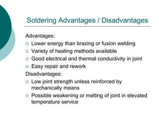 Soldering Advantages / Disadvantages
Advantages:
 Lower energy than brazing or fusion welding
 Variety of heating methods available
 Good electrical and thermal conductivity in joint
 Easy repair and rework
Disadvantages:
 Low joint strength unless reinforced by
mechanically means
 Possible weakening or melting of joint in elevated
temperature service
 