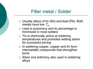 Filler metal / Solder
 Usually alloys of tin (Sn) and lead (Pb). Both
metals have low Tm
 Lead is poisonous and its percentage is
minimized in most solders
 Tin is chemically active at soldering
temperatures and promotes wetting action
for successful joining
 In soldering copper, copper and tin form
intermetallic compounds that strengthen
bond
 Silver and antimony also used in soldering
alloys
 