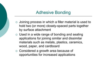 Adhesive Bonding
 Joining process in which a filler material is used to
hold two (or more) closely-spaced parts together
by surface attachment
 Used in a wide range of bonding and sealing
applications for joining similar and dissimilar
materials such as metals, plastics, ceramics,
wood, paper, and cardboard
 Considered a growth area because of
opportunities for increased applications
 