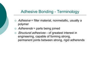 Adhesive Bonding - Terminology
 Adhesive = filler material, nonmetallic, usually a
polymer
 Adherends = parts being joined
 Structural adhesives – of greatest interest in
engineering, capable of forming strong,
permanent joints between strong, rigid adherends
 