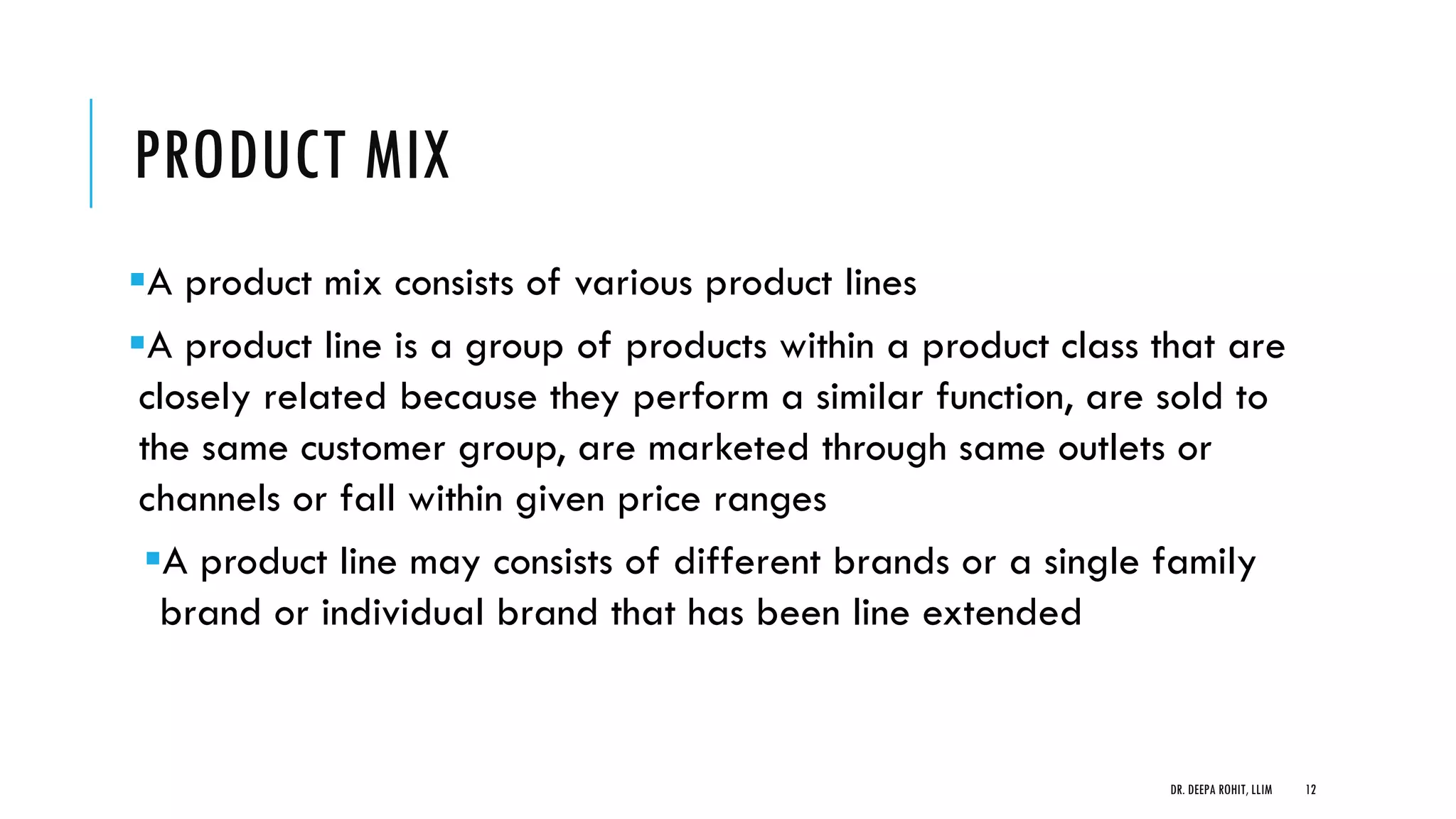 PRODUCT MIX
A product mix consists of various product lines
A product line is a group of products within a product class that are
closely related because they perform a similar function, are sold to
the same customer group, are marketed through same outlets or
channels or fall within given price ranges
A product line may consists of different brands or a single family
brand or individual brand that has been line extended
DR. DEEPA ROHIT, LLIM 12
 