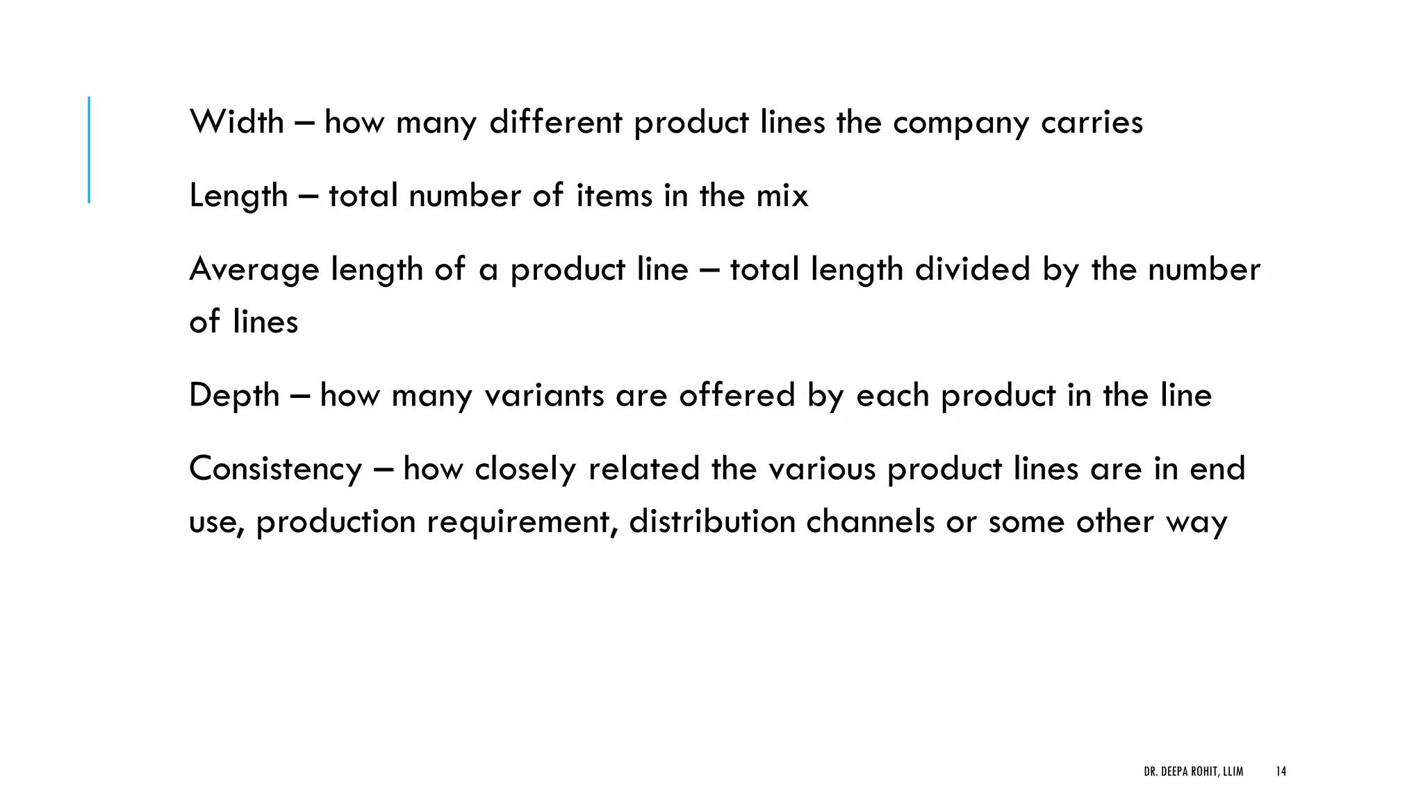 Width – how many different product lines the company carries
Length – total number of items in the mix
Average length of a product line – total length divided by the number
of lines
Depth – how many variants are offered by each product in the line
Consistency – how closely related the various product lines are in end
use, production requirement, distribution channels or some other way
DR. DEEPA ROHIT, LLIM 14
 