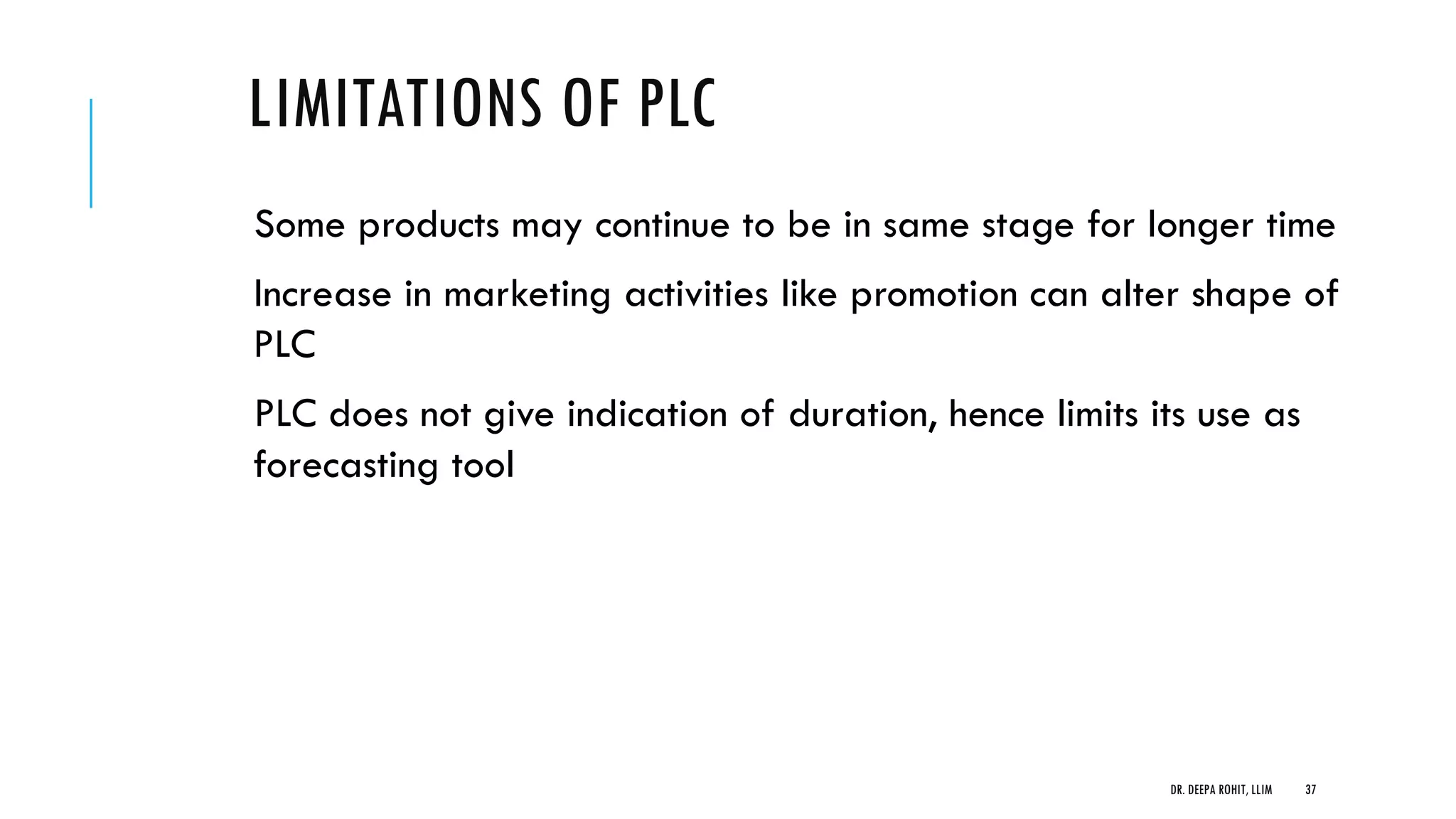 LIMITATIONS OF PLC
Some products may continue to be in same stage for longer time
Increase in marketing activities like promotion can alter shape of
PLC
PLC does not give indication of duration, hence limits its use as
forecasting tool
DR. DEEPA ROHIT, LLIM 37
 