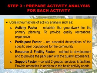  Consist four factors of activity analysis such as:
a. Activity Factor – establish the groundwork for the
primary planning. To provide quality recreational
experience
b. Participant Factor – are essential descriptions of the
specific user populations for the community
c. Resource & Facility Factor – related to development
and to provide the park user with the quality experience.
d. Support Factor – consist 2 groups; services & facilities.
Provide amenities in addition to the basic activity needs
 