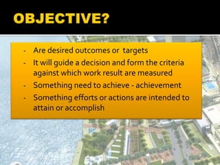 - Are desired outcomes or targets
- It will guide a decision and form the criteria
against which work result are measured
- Something need to achieve - achievement
- Something efforts or actions are intended to
attain or accomplish
 